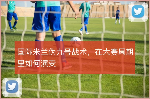 国际米兰伪九号战术，在大赛周期里如何演变