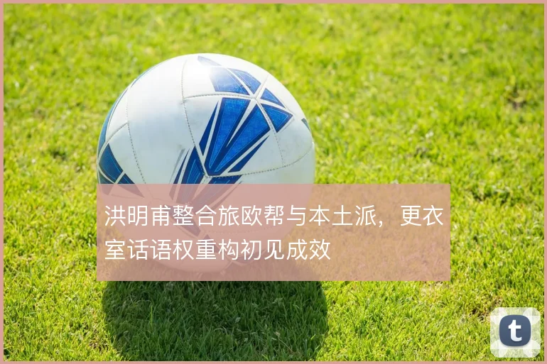 洪明甫整合旅欧帮与本土派,更衣室话语权重构初见成效