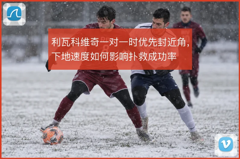 利瓦科维奇一对一时优先封近角，下地速度如何影响扑救成功率