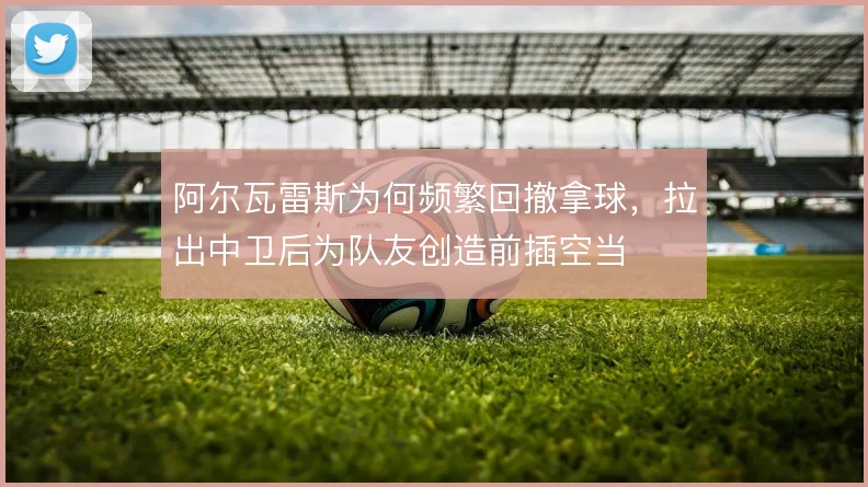阿尔瓦雷斯为何频繁回撤拿球，拉出中卫后为队友创造前插空当