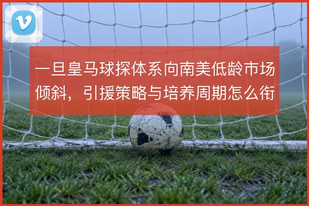 一旦皇马球探体系向南美低龄市场倾斜，引援策略与培养周期怎么衔接