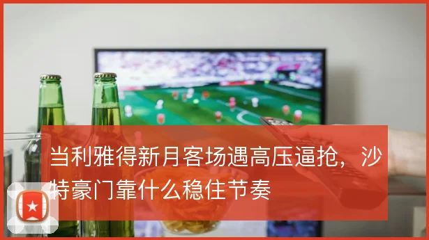 当利雅得新月客场遇高压逼抢，沙特豪门靠什么稳住节奏