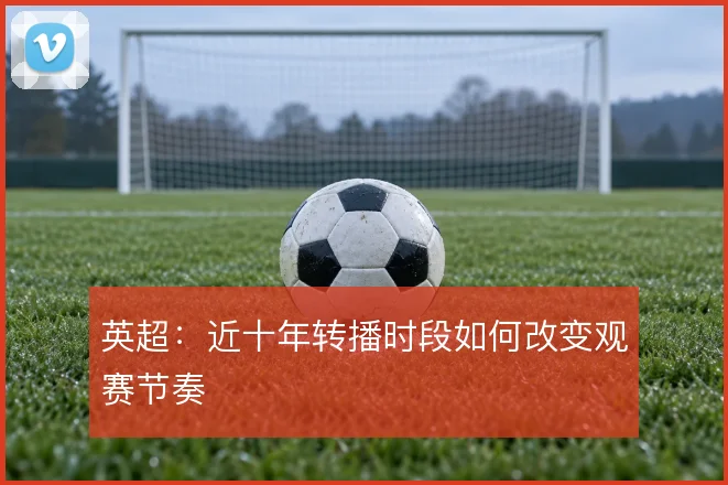 英超：近十年转播时段如何改变观赛节奏