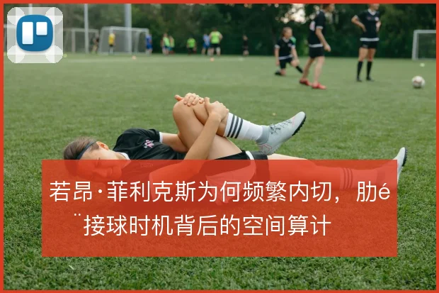 若昂·菲利克斯为何频繁内切，肋部接球时机背后的空间算计