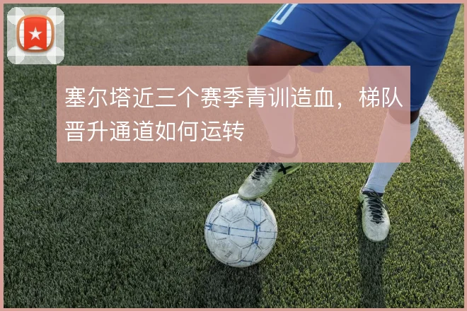 塞尔塔近三个赛季青训造血，梯队晋升通道如何运转