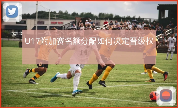 U17附加赛名额分配如何决定晋级权