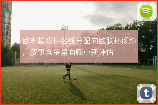 欧洲超级杯名额分配向欧联杯倾斜，赛事含金量面临重新评估