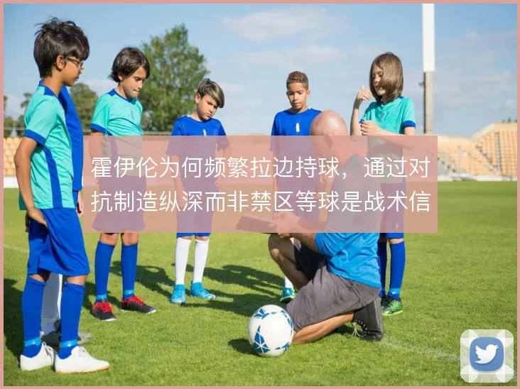 霍伊伦为何频繁拉边持球,通过对抗制造纵深而非禁区等球是战术信号