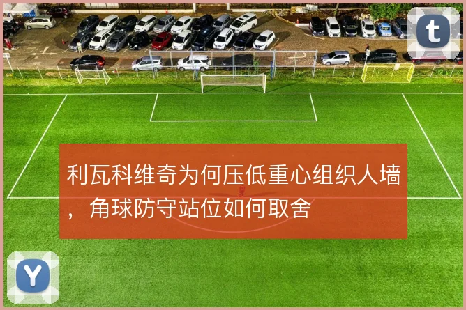 利瓦科维奇为何压低重心组织人墙，角球防守站位如何取舍
