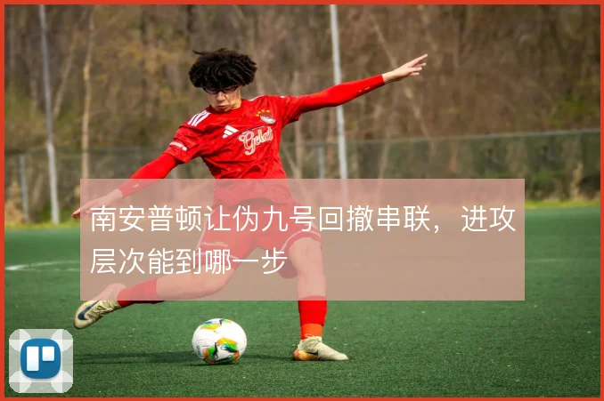 南安普顿让伪九号回撤串联，进攻层次能到哪一步