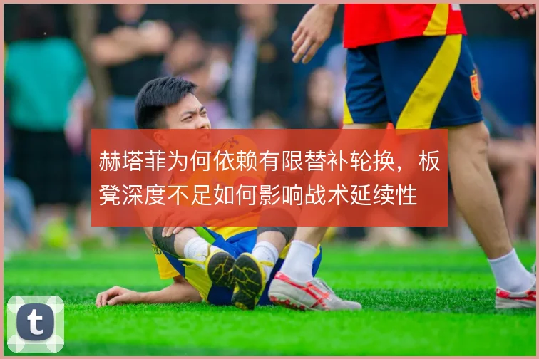 赫塔菲为何依赖有限替补轮换，板凳深度不足如何影响战术延续性