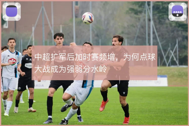 中超扩军后加时赛频增,为何点球大战成为强弱分水岭