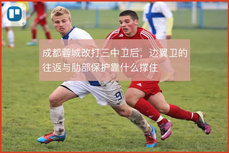 成都蓉城改打三中卫后，边翼卫的往返与肋部保护靠什么撑住