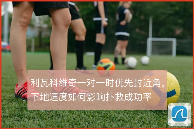 利瓦科维奇一对一时优先封近角，下地速度如何影响扑救成功率
